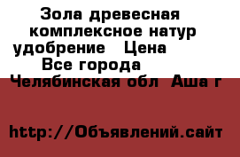 Зола древесная - комплексное натур. удобрение › Цена ­ 600 - Все города  »    . Челябинская обл.,Аша г.